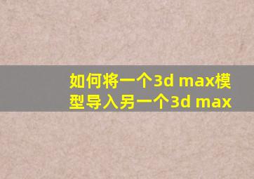 如何将一个3d max模型导入另一个3d max